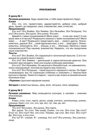 112
Приложение
К уроку № 1
Речевая разминка. Будь приветлив, и тебя люди привечать будут.
Слова
Кто, что, это, приветствие, здравствуй(те), доброе утро, добрый
день, привет, до свидания, пока, знакомство, имя, отчество.
Предложения
Кто это? Это Знайка. Это Умейка. Это Незнайка. Это Петрушка. Что
это? Это книга. Это кукла. Это шляпа. Это мяч.
Давайте с вами познакомимся! Меня зовут … . А как вас зовут? А как
ваше имя и отчество? Разрешите (можно) с вами познакомиться? Меня
зовут … . А вас? Разрешите представить вам … (моего друга). Позна­
комьтесь, друзья! Это … (мой одноклассник), а это … (мой друг). Позна­
комьтесь, пожалуйста. Это … (Саша), а это … (Наташа). Приятно с вами
познакомиться! Рад нашему знакомству! Надеюсь, что мы продолжим
наше знакомство.
Тексты
Кто это? Это Знайка. Он серьезный и начитанный мальчик. С его по­
мощью вы узнаете много нового.
Кто это? Это Умейка – деятельная и самостоятельная девочка. Она
поможет вам овладеть теми или иными учебными умениями.
Кто это? Это Незнайка. Он веселый и беззаботный, но невниматель­
ный и неусидчивый, поэтому вы будете ему помогать.
Кто это? Это Петрушка – герой русского народного театра. Он будет
сопровождать вас по страницам учебника и знакомить с творчеством
русского народа. Также его задача – научить вас играть в занимательные
языковые игры.
«Теремок» (русская народная сказка)
Загадки о животных (мышь, заяц, волк, лягушки, лиса, медведь)
К уроку № 2
Речевая разминка. Мир освещается солнцем, а человек – знанием
(Пословица).
Слова
Класс, стол, стул, парта, доска, шкаф, учитель, учительница, ученик,
ученица, букет, кто, что, это, где, вот, тут, там, да, нет.
Предложения
Что это? Это класс. Это доска. Это парта.
Вот доска. Тут стол. Там шкаф. Скажи, что это. Это стол. Где стол?
Стол тут. Это стул? Нет, это стол. Покажи, где стул. Вот стул. Это стул?
Да. Это стул, а это стол.
Кто ты? Я – ученик. Я – ученица. Кто это? Это учитель. Это учитель­­
ница.
 