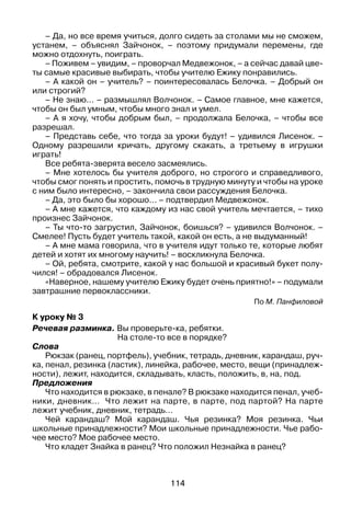 114
– Да, но все время учиться, долго сидеть за столами мы не сможем,
устанем, – объяснял Зай­чонок, – поэтому придумали перемены, где
можно отдохнуть, поиграть.
– Поживем – увидим, – проворчал Медвежонок, – а сейчас давай цве­
ты самые красивые выбирать, чтобы учителю Ежику понравились.
– А какой он – учитель? – поинтересовалась Белочка. – Добрый он
или строгий?
– Не знаю... – размышлял Волчонок. – Самое главное, мне кажется,
чтобы он был умным, чтобы много знал и умел.
– А я хочу, чтобы добрым был, – продолжала Белочка, – чтобы все
разрешал.
– Представь себе, что тогда за уроки будут! – удивился Лисенок. –
Одному разрешили кричать, другому скакать, а третьему в игрушки
играть!
Все ребята-зверята весело засмеялись.
– Мне хотелось бы учителя доброго, но строгого и справедливого,
чтобы смог понять и простить, помочь в трудную минуту и чтобы на уроке
с ним было интересно, – закончила свои рассуждения Белочка.
– Да, это было бы хорошо... – подтвердил Медвежонок.
– А мне кажется, что каждому из нас свой учитель мечтается, – тихо
произнес Зайчонок.
– Ты что-то загрустил, Зайчонок, боишься? – удивился Волчонок. –
Смелее! Пусть будет учитель такой, какой он есть, а не выдуманный!
– А мне мама говорила, что в учителя идут только те, которые любят
детей и хотят их многому научить! – воскликнула Белочка.
– Ой, ребята, смотрите, какой у нас большой и красивый букет полу­
чился! – обрадовался Лисенок.
«Наверное, нашему учителю Ежику будет очень приятно!» – подумали
завтрашние первоклассники.
По М. Панфиловой
К уроку № 3
Речевая разминка. Вы проверьте-ка, ребятки.
	 На столе-то все в порядке?
Слова
Рюкзак (ранец, портфель), учебник, тетрадь, дневник, карандаш, руч­
ка, пенал, резинка (ластик), линейка, рабочее, место, вещи (принадлеж­
ности), лежит, находится, складывать, класть, положить, в, на, под.
Предложения
Что находится в рюкзаке, в пенале? В рюкзаке находится пенал, учеб­
ники, дневник… Что лежит на парте, в парте, под партой? На парте
­лежит учебник, дневник, тетрадь…
Чей карандаш? Мой карандаш. Чья резинка? Моя резинка. Чьи
школьные принадлежности? Мои школьные принадлежности. Чье рабо­
чее ­место? Мое рабочее место.
Что кладет Знайка в ранец? Что положил Незнайка в ранец?
 