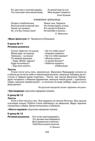 123
Я с детства с книгами дружу,	 И целый мир за это
По строчкам пальчиком вожу,	 Мне выдает секреты.
Коля Поляков
Книжкина больница
Открыт в библиотеке
Больничный книжный зал.
Какие тут калеки!..
Ах, кто бы только знал!
Лежат они, бедняги,
На полках вдоль стены,
И в шелесте бумаги
Их жалобы слышны…
С. Михалков
«Муха-Цокотуха» К. Чуковского (Отрывки)
К уроку № 11
Речевая разминка
Стучит, бренчит по улице,
Фома едет на курице,
Тимошка – на кошке
По кривой дорожке.
– Куда, Фома, едешь?
Куда погоняешь?
– Еду сено косить.
– На что тебе сено?
– Коровок кормить.
– На что тебе коровы?
– Молоко доить.
– А зачем молоко?
– Ребяток кормить.
(Небылица)
Тексты
Стали гости есть-пить, веселиться. Василиса Премудрая испила из
стакана да остатки себе в левый рукав вылила; закусила лебедем да ко­
сточки в правый рукав спрятала… После, как пошла Василиса Прему­
драя танцевать с Иваном Царевичем, махнула левой рукой – сделалось
озеро, махнула правой рукой – и поплыли по воде лебеди. Царь и гости
диву дались.
Из русской народной сказки «Царевна-лягушка»
«Три медведя» (русская народная сказка)
К уроку № 12
Тексты
Коля и Оля пошли в лес. Они увидели на пеньке белочку. Она грызла
сосновую шишку. Ребята стали наблюдать за зверьком. Вдруг вдалеке
показалась собака. Белка испугалась и убежала.
«Лиса и журавль» (русская народная сказка)
К уроку № 13
Речевая разминка.	 Кто хочет разговаривать,
	 Тот должен выговаривать
	 Все правильно и внятно,
	 Чтоб было всем понятно.
Л. Яненко
 