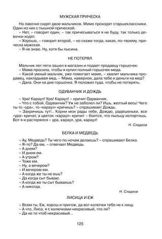 125
Мужская прическа
На лавочке сидят двое мальчиков. Мимо проходят старшеклассники.
Один из них с пышной прической.
– Нет, – говорит один, – так причесываться я не буду, так только де­
вочки ходят.
– Хорошо, – говорит второй, – но скажи тогда, какая, по-твоему, при­
ческа мужская.
– Я не знаю. Ну, хотя бы лысина.
Не потерял
Мальчик лет пяти зашел в магазин и подает продавцу горшочек:
– Мама просила, чтобы я купил полный горшочек меда.
– Какой умный мальчик, уже помогает маме, – хвалит мальчика про­
давец, накладывая мед. – Мама, наверное, дала тебе и деньги на мед?
– Дала. Они на дне горшочка. Я положил туда, чтобы не потерять.
Одуванчик и Дождь
– Ура! Караул! Ура! Караул! – кричит Одуванчик.
– Что с тобой, Одуванчик? Уж не заболел ли? Ишь, желтый весь! Чего
ты то «ура», то «караул» кричишь? – спрашивает Дождь.
– Закричишь тут!.. Корни мои рады тебе, Дождю, радешеньки, все
«ура» кричат, а цветок «караул» кричит – боится, что пыльцу испортишь.
Вот я и растерялся – ура, караул, ура, караул!
Н. Сладков
Белка и Медведь
– Ау, Медведь? Ты чего по ночам делаешь? – спрашивает Белка.
– Я-то? Да ем, – отвечает Медведь.
– А днем?
– И днем ем.
– А утром?
– Тоже ем.
– Ну, а вечером?
– И вечером ем.
– А когда же ты не ешь?
– Да когда сыт бываю.
– А когда же ты сыт бываешь?
– А никогда.
Н. Сладков
Лисица и Еж
– Всем ты, Еж, хорош и пригож, да вот колючки тебе не к лицу.
– А что, Лиса, я с колючками некрасивый, что ли?
– Да не то чтоб некрасивый...
 
