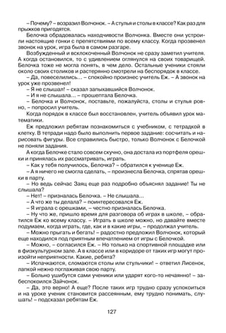 127
– Почему? – возразил Волчонок. – А стулья и столы в классе? Как раз для
прыжков пригодятся.
Белочка обрадовалась находчивости Волчонка. Вместе они устрои­
ли настоящие гонки с препятствиями по всему классу. Когда прозвенел
звонок на урок, игра была в самом разгаре.
Возбужденный и всклокоченный Волчонок не сразу заметил учителя.
А когда остановился, то с удивлением оглянулся на своих товарищей.
Белочка тоже не могла понять, в чем дело. Остальные ученики стояли
около своих столиков и растерянно смотрели на беспорядок в классе.
– Да, повеселились... – спокойно произнес учитель Еж. – А звонок на
урок уже прозвенел!
– Я не слышал! – сказал запыхавшийся Волчонок.
– И я не слышала... – прошептала Белочка.
– Белочка и Волчонок, поставьте, пожалуйста, столы и стулья ров­­-
но, – попросил учитель.
Когда порядок в классе был восстановлен, учитель объявил урок ма­
тематики.
Еж предложил ребятам познакомиться с учебником, с тетрадкой в
клетку. В тетради надо было выполнить первое задание: сосчитать и на­
рисовать фигуры. Все справились быстро, только Волчонок с Белочкой
не поняли задания.
А когда Белочке стало совсем скучно, она достала из портфеля ореш­
ки и принялась их рассматривать, играть.
– Как у тебя получилось, Белочка? – обратился к ученице Еж.
– А я ничего не смогла сделать, – произнесла Белочка, спрятав ореш­
ки в парту.
– Но ведь сейчас Заяц еще раз подробно объяснял задание! Ты не
слышала?
– Нет! – призналась Белочка. – Не слышала...
– А что же ты делала? – поинтересовался Еж.
– Я играла с орешками, – честно призналась Белочка.
– Ну что же, пришло время для разговора об играх в школе, – обра­
тился Еж ко всему классу. – Играть в школе можно, но давайте вместе
подумаем, когда играть, где, как и в какие игры, – продолжал учитель.
– Можно прыгать и бегать! – радостно предложил Волчонок, который
еще находился под приятным впечатлением от игры с Белочкой.
– Можно, – согласился Еж. – Но только на спортивной площадке или
в физкультурном зале. А в классе или в коридоре от таких игр могут про­
изойти неприятности. Какие, ребята?
– Испачкаются, сломаются столы или стульчики! – ответил Лисенок,
лапкой нежно поглаживая свою парту.
– Больно ушибутся сами ученики или ударят кого-то нечаянно! – за­
беспокоился Зайчонок.
– Да, это верно! А еще? После таких игр трудно сразу успокоиться
и на уроке ученик становится рассеянным, ему трудно понимать, слу­
шать! – подсказал ребятам Еж.
 