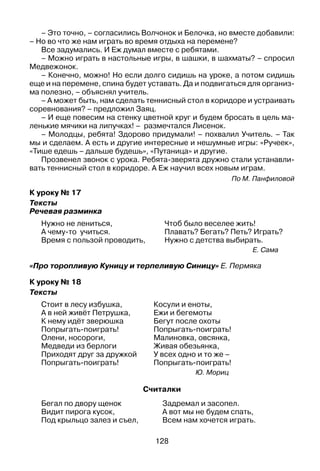 128
– Это точно, – согласились Волчонок и Белочка, но вместе добавили:
– Но во что же нам играть во время отдыха на перемене?
Все задумались. И Еж думал вместе с ребятами.
– Можно играть в настольные игры, в шашки, в шахматы? – спросил
Медвежонок.
– Конечно, можно! Но если долго сидишь на уроке, а потом сидишь
еще и на перемене, спина будет уставать. Да и подвигаться для организ­
ма полезно, – объяснял учитель.
– А может быть, нам сделать теннисный стол в коридоре и устраивать
соревнования? – предложил Заяц.
– И еще повесим на стенку цветной круг и будем бросать в цель ма­
ленькие мячики на липучках! – размечтался Лисенок.
– Молодцы, ребята! Здорово придумали! – похвалил Учитель. – Так
мы и сделаем. А есть и другие интересные и нешумные игры: «Ручеек»,
«Тише едешь – дальше будешь», «Путаница» и другие.
Прозвенел звонок с урока. Ребята-зверята дружно стали устанавли­
вать теннисный стол в коридоре. А Еж научил всех новым играм.
По М. Панфиловой
К уроку № 17
Тексты
Речевая разминка
Нужно не лениться, 	 Чтоб было веселее жить!
А чему-то учиться.	 Плавать? Бегать? Петь? Играть?
Время с пользой проводить,	 Нужно с детства выбирать.
Е. Сама
«Про торопливую Куницу и терпеливую Синицу» Е. Пермяка
К уроку № 18
Тексты
Стоит в лесу избушка,
А в ней живёт Петрушка,
К нему идёт зверюшка
Попрыгать-поиграть!
Олени, носороги,
Медведи из берлоги
Приходят друг за дружкой
Попрыгать-поиграть!
Косули и еноты,
Ежи и бегемоты
Бегут после охоты
Попрыгать-поиграть!
Малиновка, овсянка,
Живая обезьянка,
У всех одно и то же –
Попрыгать-поиграть!
Ю. Мориц
Считалки
Бегал по двору щенок	 Задремал и засопел.
Видит пирога кусок,	 А вот мы не будем спать,
Под крыльцо залез и съел, 	 Всем нам хочется играть.
 