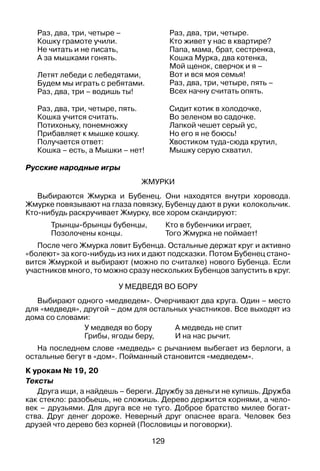 129
Раз, два, три, четыре –
Кошку грамоте учили.
Не читать и не писать,
А за мышками гонять.
Летят лебеди с лебедятами,
Будем мы играть с ребятами.
Раз, два, три – водишь ты!
Раз, два, три, четыре.
Кто живет у нас в квартире?
Папа, мама, брат, сестренка,
Кошка Мурка, два котенка,
Мой щенок, сверчок и я –
Вот и вся моя семья!
Раз, два, три, четыре, пять –
Всех начну считать опять.
Раз, два, три, четыре, пять.
Кошка учится считать.
Потихоньку, понемножку
Прибавляет к мышке кошку.
Получается ответ:
Кошка – есть, а Мышки – нет!
Сидит котик в холодочке,
Во зеленом во садочке.
Лапкой чешет серый ус,
Но его я не боюсь!
Хвостиком туда-сюда крутил,
Мышку серую схватил.
Русские народные игры
Жмурки
Выбираются Жмурка и Бубенец. Они находятся внутри хоровода.
Жмурке повязывают на глаза повязку, Бубенцу дают в руки колокольчик.
Кто-нибудь раскручивает Жмурку, все хором скандируют:
Трынцы-брынцы бубенцы, 	 Кто в бубенчики играет,
Позолочены концы. 	 Того жмурка не поймает!
После чего Жмурка ловит Бубенца. Остальные держат круг и активно
«болеют» за кого-нибудь из них и дают подсказки. Потом Бубенец стано­
вится Жмуркой и выбирают (можно по считалке) нового Бубенца. Если
участников много, то можно сразу нескольких Бубенцов запустить в круг.
У медведя во бору
Выбирают одного «медведем». Очерчивают два круга. Один – место
для «медведя», другой – дом для остальных участников. Все выходят из
дома со словами:
У медведя во бору	 А медведь не спит
Грибы, ягоды беру,	 И на нас рычит.
На последнем слове «медведь» с рычанием выбегает из берлоги, а
остальные бегут в «дом». Пойманный становится «медведем».
К урокам № 19, 20
Тексты
Друга ищи, а найдешь – береги. Дружбу за деньги не купишь. Дружба
как стекло: разобьешь, не сложишь. Дерево держится корнями, а чело­
век – друзьями. Для друга все не туго. Доброе братство милее богат­
ства. Друг денег дороже. Неверный друг опаснее врага. Человек без
друзей что дерево без корней (Пословицы и поговорки).
 