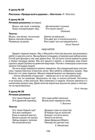 134
К уроку № 28
Рассказы «Правда всего дороже», «Косточка» Л. Толстого
К уроку № 29
Речевая разминка (загадки).
Мчусь, как пуля, я вперед, 	 Да мелькают огоньки.
Лишь поскрипывает лед, 	 Кто несет меня? ...
(Коньки)
Тексты
Мчусь, как ветер, на коньках
Вдоль лесной опушки…
Рукавицы на руках,
Шапка на макушке…
Раз-два! вот и поскользнулся…
Раз и два! чуть не кувыркнулся…
Саша Черный
Наш каток
Ударил первый мороз. Мы с Мишкой и Костей решили организовать
ребят и сделать каток. Мы выбрали площадку, огороженную заборчиком.
Столб для фонаря у нас уже давно был. Он остался после ремонта дома
и лежал посреди двора. Мы его врыли в землю, а проводку нам помог
сделать дядя Сережа из девятой квартиры. Потом с помощью шланга мы
залили площадку водой.
За ночь вода замерзла крепко-накрепко. На следующий день состоя­
лось торжественное открытие катка. Все ребята собрались вокруг. Лед
блестел что твое зеркало. Мишка первый выехал на середину льда.
– Каток объявляю открытым! – закричал он и тут же шлепнулся.
Все, как по команде, бросились на лед, и пошло катание. Катались
и на коньках, и без коньков. Все смеялись и падали. Коньки звенели и с
шипением резали лед. Даже многие взрослые вышли во двор и смотре­
ли на наше веселье.
По Н. Носову
К уроку № 30
Речевая разминка
Что такое Новый год?
Это дружный хоровод,
Это смех ребят веселых
Возле всех нарядных елок.
Т. Волгина
Тексты
Что такое Новый год?
Это все наоборот:
Елки в комнате растут,
Белки шишек не грызут,
Зайцы рядом с волком
На колючей елке!
Дождик тоже не простой,
В Новый год он золотой,
Блещет что есть мочи,
Никого не мочит.
Даже Дедушка Мороз
Никому не щиплет нос.
Е. Михайлова
 