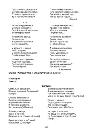 142
Пусто в поле, дождь идет.
Ветерок срывает листья.
С севера туман ползет,
Тучи грозные нависли.
Птицы движутся на юг,
Чуть крылом касаясь сосен.
Догадайся, милый друг,
Что за время года? ...
(Осень)
* * *
Четверо художников,
Столько же картин.
Белой краской выкрасил
Все подряд один.
Лес и поле белые,
Белые луга:
У осин заснеженных
Ветки как рога...
У второго — синие
Небо и ручьи.
В синих лужах плещутся
Стайкой воробьи.
На снегу прозрачные
Льдинки-кружева.
Первые проталинки,
Первая трава.
...На картине третьего
Красок и не счесть:
Желтая, зеленая,
Голубая есть…
Лес и поле в зелени,
Синяя река,
Белые, пушистые
В небе облака.
А четвертый золотом
Расписал сады,
Нивы урожайные,
Спелые плоды...
Всюду бусы-ягоды
Зреют по лесам,
Кто же те художники?
Догадайся сам.
А. Кузнецова
Сказка «Хитрый Лис и умная Уточка» В. Бианки
К уроку 44
Тексты
Загадки
Сам алый, сахарный,
Кафтан зеленый, бархатный.
(Арбуз)
Спинка зеленовата,
Животик желтоватый,
Черненькая шапочка
И полоска шарфика.
Что за птица? (Синица)
Зелена, а не луг,
Бела, а не снег,
Кудрява, а не голова (Береза)
Бумагу кусает и зуб в ней
оставляет. (Степлер)
Зимою в школу он бежит,
А летом в комнате лежит.
Как только осень настает,
меня он за руку берет. (Портфель)
Лежит – молчит,
Подойдешь – заворчит.
Кто к хозяину идет,
Она знать дает. (Собака)
Не царь, а в короне,
Не всадник, а со шпорами,
Не будильник, а всех будит.
(Петух)
 