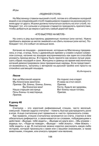 144
Игры
«Ледяной столб»
На Масленицу ставили высокий столб, потом его обливали холодной
водой и на оледеневший столб подвешивали подарки на разном рассто­
янии друг от друга. Игроки должны попытаться залезть на этот столб, по­
беждает тот, кто сильнее и упорнее старается преодолеть препятствия,
чтобы добраться до верха и достать самый дорогой приз.
«Кто быстрее на метле»
На снегу в ряд выставлены деревянные поленья (или кегли). Нужно
пробежать верхом на метле змейкой и не сбить поленья (или кегли). По­
беждает тот, кто собьет их меньше всех.
Катание на лошадях – развлечение, которым на масленицу предава­
лись и стар, и млад. Конь с древнейших времен у славян служил симво­
лом солнца, катание на лошадях воспринималось как один из способов
ускорить приход весны. В старину было принято как можно лучше укра­
шать сбрую лошадей и сани. Женщины и девицы во время масленичных
катаний демонстрировали свои праздничные наряды. Если представит­
ся возможность, катались с ветерком на русской тройке или просто на
спокойно шагающей лошадке.
Из Интернета
Песня
Как на Масляной неделе
Мы блиночков захотели.
Припев: Ой, блины, блины, блины,
Вы блиночки мои!
Наша старшая сестрица
Печь блины-то мастерица.
Припев.
На поднос она кладет
И сама на стол несет.
Припев.
Гости, будьте же здоровы,
Вот блины наши готовы.
Припев.
К уроку 46
Тексты
Считалка – это короткий рифмованный стишок, часто веселый,
смешной. Главная задача считалки – помочь быстро распределить роли
в игре. А еще считалочка учит правильно и «чисто» произносить слова.
Как правило, стишок-считалочка начинается со счета, строчки в нем
обязательно рифмуются, а заканчивается он словами, побуждающими к
действию: «Выходи, тебе водить», «Выходи из круга вон», «Мы играем –
водишь ты», «Поди-ка поводи», «Выходи – тебе искать», «Нам бежать –
тебе водить» и др. В считалочке можно коротко рассказать какую-либо
историю, которая произошла с вами или с вашими знакомыми, а также
животными, птицами, или описать предмет или явление.
 