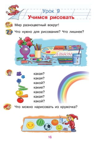 16
Урок 9
Учимся рисовать
Мир разноцветный вокруг!
Что нужно для рисования? Что лишнее?
Что можно нарисовать из кружочка?
какая?
какая?
какой?
какие?
какое?
какая?
какой?
 