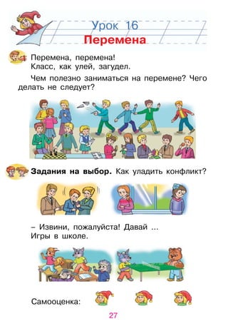 27
Самооценка:
Урок 16
Перемена
Перемена, перемена!
Класс, как улей, загудел.
Чем полезно заниматься на перемене? Чего
делать не следует?
Задания на выбор. Как уладить конфликт?
– Извини, пожалуйста! Давай …
Игры в школе.
 