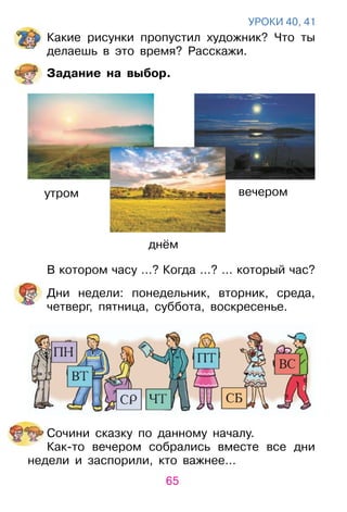 65
уроКИ 40, 41
Какие рисунки пропустил художник? Что ты
делаешь в это время? расскажи.
Задание на выбор.
В котором часу …? Когда …? … который час?
Дни недели: понедельник, вторник, среда,
четверг, пятница, суббота, воскресенье.
Сочини сказку по данному началу.
Как­то вечером собрались вместе все дни
недели и заспорили, кто важнее…
утром
днём
вечером
 