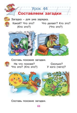 68
Урок 44
Составляем загадки
Загадка – для ума зарядка.
Какой? Что это? Что делает? Кто это?
(Кто это?) (Что это?)
Составь похожие загадки.
На что похоже? Сколько?
Что это? (Кто это?) у кого (чего)?
Составь похожие загадки.
(Кто это?) (Что это?)
Что это? (Кто это?) у кого (чего)?
 