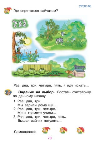 73
Самооценка:
уроК 46
Где спрятаться зайчатам?
раз, два, три, четыре, пять, я иду искать…
Задание на выбор. Составь считалочку
по данному началу.
1. раз, два, три.
Мы варили дома щи…
2. раз, два, три, четыре.
Меня грамоте учили...
3. раз, два, три, четыре, пять.
Вышел зайчик погулять...
 