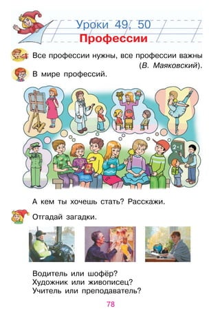 78
Уроки 49, 50
Профессии
Все профессии нужны, все профессии важны
(В. Маяковский).
В мире профессий.
А кем ты хочешь стать? расскажи.
отгадай загадки.
Водитель или шофёр?
художник или живописец?
учитель или преподаватель?
 