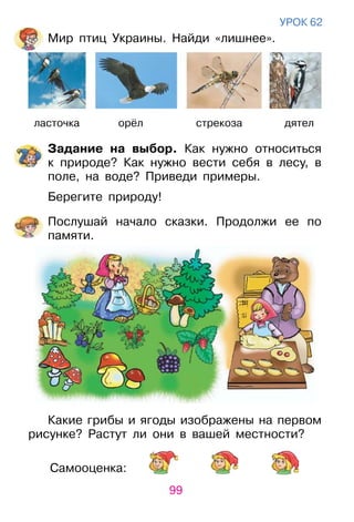 99
Самооценка:
уроК 62
Мир птиц украины. Найди «лишнее».
ласточка орёл стрекоза дятел
Задание на выбор. Как нужно относиться
к природе? Как нужно вести себя в лесу, в
поле, на воде? Приведи примеры.
Берегите природу!
Послушай начало сказки. Продолжи ее по
памяти.
Какие грибы и ягоды изображены на первом
рисунке? растут ли они в вашей местности?
 
