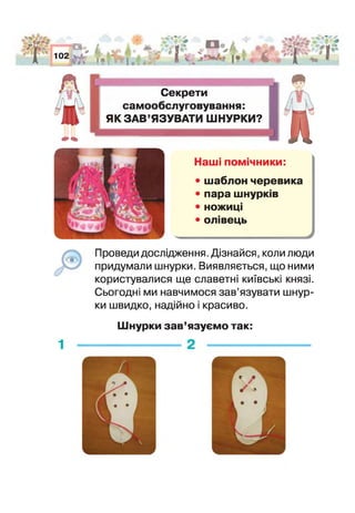 фЩ ф>
Ш
102
и<:>
і
|« [ в |
А "#1
. > і1* 1* *
І* ^ й . і ^ - | '
» ' 1 ■*! 1
Секрети
самообслуговування:
ЯК ЗАВ’ЯЗУВАТИ ШНУРКИ?
4»«Ь
7*_>
шНаші помічники:
• шаблон черевика
• пара шнурків
• ножиц
• олівець
У
Проведи дослідження, Дізнайся, коли люди
придумали шнурки. Виявляється, що ними
користувалися ще славетні київські князі.
Сьогодні ми навчимося зав’язувати шнур­
ки швидко, надійно і красиво.
Шнурки зав’язуємо так:
1
 