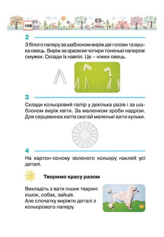 АгО* 108
І .. * І
Я / 4 * 1*1 І
•£§ '
2 -
З білого паперу за шаблоном виріж дві голови та вуш­
ка овець. Виріж за зразком чотири тоненькі паперові
смужки. Склади їх навпіл. Це - ніжки овець.
А
З --------------------
Склади кольоровий папір у декілька разів і за ша­
блоном виріж квіти. За малюнком зроби надрізи.
Для серцевинок квітів скатай маленькі ватні кульки.
4 -
На картон-основу зеленого кольору наклей усі
деталі.
Творимо красу разом
Викладіть з вати іш и х тварин:
кішок, собак, зайців.
Але спочатку виріжте деталі з
кольорового паперу.
 