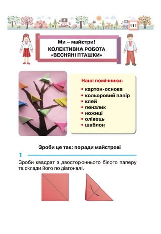 і ' - ¥
А 4*1
•| *
О
V * і •
і о П й¥V
•В
* 1 > %і
111
г
Ми - майстри!
КОЛЕКТИВНА РОБОТА
«ВЕСНЯНІ ПТАШКИ»
Наші помічники:
• картон-основа
• кольоровий папір
• клей
• пензлик
• ножиц
• олівець
• шаблон
Зроби це так: поради майстрові
1 -------------------------------------------------------------
Зроби квадрат з двостороннього білого паперу
та склади його по діагоналі
 