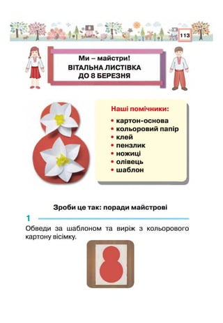 & ь-ь- та*
і* V V I
[ в'*- -ф ; ^ | — «£? ]
г1 * . * 1 1
І ч* о
• | , %р 113
Ми - майстри!
ВІТАЛЬНА ЛИСТІВКА
ДО 8 БЕРЕЗНЯ
Сз
Наш помічники:
• картон-основа
• кольоровий папір
• клей
• пензлик
• ножиці
• олівець
• шаблон
'а
Зроби це так: поради майстрові
1 -------------------------------------------------------------
Обведи за шаблоном та виріж з кольорового
картону вісімку.
□
 