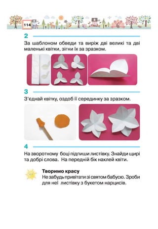 А
АГ'О*
пі і* . і .. * ІЯ /4*і* * і•£§ '
2 -
За шаблоном обведи та виріж дві великі та дві
маленькі квітки, зігни їх за зразком.
з -----------------------------------------------------------------
З ’єднай квітку, оздоб її серединку за зразком.
 в4 ------------------------
На зворотному бон підпиши листівку. Знайди щирі
та добрі слова. На передній бік наклей квіти.
Творимо красу
Не забудь привітати зі святом бабусю. Зроби
для неї листівку з букетом нарцисів.
 