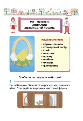 .иЧ*
IV ‘/ Ж « ’їчг '
5 Р 9
М и - майстри!
АПЛІКАЦІЯ
«ВЕЛИКОДНІЙ КОШИК»
і->л Ж %
і і ■•'
117 і '
д
Наш помічники:
• картон-основа
• кольоровий папір
• клей
• пензлик
• ножиці
• шаблон
• олівець
• фломастер
Зроби це так: поради майстров
1 -------------------------------------------------------------
За шаблоном обведи та виріж кошик, травичку,
яйце. Пригадай, як вирізати симетричні форми.
 