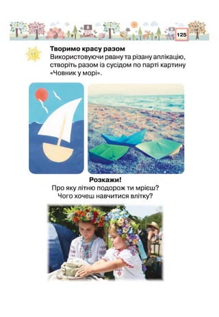 % • ■» ■1■
IV
дн
•І ~ 1*1
1 о я *.А %
« і
І 11
125
Г
Творимо красу разом
Використовуючи рвану та різану аплікацію,
створіть разом із сусідом по парті картину
«Човнику морі».
' у"
Розкажи!
Про яку літню подорож ти мрієш?
Чого хочеш навчитися влітку?
 