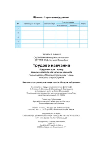 Відомості про стан підручника
N9 Прізвище та ім'я учня Навчальний рік
Стан підручника
Оцінка
на початку року в кінці року
1
2
3
4
5
Навчальне видання
СИДОРЕНКО Віктор Костянтинович
КОТЕЛЯНЕЦЬ Наталка Валеріївна
Трудове навчання
Підручник для 1 класу
загальноосвітніх навчальних закладів
Рекомендовано Міністерством освіти і науки,
молоді та спорту України
Видано за рахунок державних коштів. Продаж заборонено
В оформленні підручника використано фотографії
О. Агєєвої, А. Віксенка, В. Соловйова, І. Красуцького
На обкладинці - роботи Хелен Масселвайт
При оформленні використані матеріали художнього альбому
«У світі мультиплікації» (К., 1987)
Редактори /. Красуцька
Художні редактори Н. Дмитрова, А. Віксенко
Технічний редактор Л. Аленіна
Формат70х100 1/|6. Ум. друк. арк. 10,4+0,33 форза .
Обл.-вид. арк. 11,1+0,55 форзац. Тираж 216 800 прим. Зам. №
Видавництво «Сиция»
Свідоцтво про державну реєстрацію серія Д К № 3363 від 30,12.2008 р.
61017, м. Харків, вул. Кокчетавська, 20
Віддруковано з готових діапозитивів
ТОВ «ПЕТ»
Св. ДК № 3179 від 08.05.2008 р.
61024, м. Харків, вул. Ольмінського, 17
 