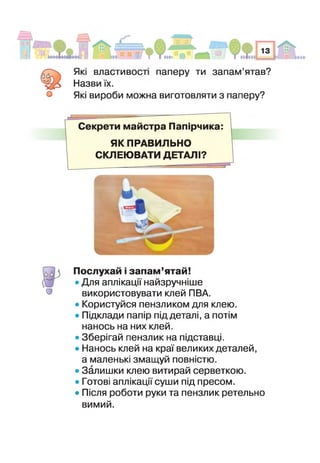 (0 0
О
Які властивост паперу ти запам’ятав?
Назві/ їх.
Які вироби можна виготовляти з паперу?
Секрети майстра Папірчика:
ЯК ПРАВИЛЬНО
СКЛЕЮВАТИ ДЕТАЛІ?
Послухай і запам’ятай!
«Для аплікації найзручніше
використовувати клей ПВА.
• Користуйся пензликом для клею.
» Підклади папір під деталі, а потім
нанось на них клей.
• Зберігай пензлик на підставці.
• Нанось клей на краї великих деталей,
а маленькі змащуй повністю.
• Залишки клею витирай серветкою.
• Готові аплікації суши під пресом.
• Після роботи руки та пензлик ретельно
вимий.
 