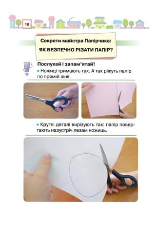 Секрети майстра Папірчика:
ЯК БЕЗПЕЧНО РІЗАТИ ПАПІР?
О
Послухай і запам’ятай!
• Ножиці тримають так. А так ріжуть папір
по прямій лінії.
• Круглі деталі вирізують так: папір повер­
тають назустріч лезам ножиць.
 
