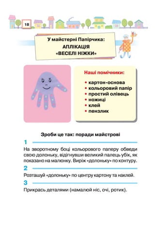У майстерні Папірчика:
АПЛІКАЦІЯ
«ВЕСЕЛІ НІЖКИ»
Най помічники:
% & • картон-основа
• кольоровий папір
• простий олівець
• ножиці
• клей
• пензлик
Зроби це так: поради майстрові
1 -
На зворотному боц кольорового паперу обведи
свою долоньку, відігнувши великий палець убік, як
показано на малюнку. Виріж «долоньку» по контуру.
2 -
Розташуй «долоньку» по центру картону та наклей.
з ----------------------------------------------------------------------------------------------------------------------------------
Прикрась деталями (намалюй ніс, очі, ротик).
 