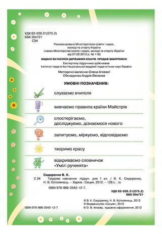 УДК 62-028.31 (075.2)
ББК30я721
С34
Рекомендовано Міністерством освіти і науки,
молоді та спорту України
(наказ Міністерства освіти і науки, молоді та спорту України
від 07.02.2012 р, № 118)
ВИДАНО ЗА РАХУНОКДЕРЖАВНИХ КОШТІВ. ПРОДАЖ ЗАБОРОНЕНО
Експертизу підручника здійснював
Інститут педагогіки Національної академії педагогічних наук України
Методичні малюнки Олени Агєєвої
Обкладинка Андрія Віксенка
УМОВНІ ПОЗНАЧЕННЯ:
слухаємо вчителя
о
вивчаємо правила країни Майстрів
о
спостерігаємо,
досліджуємо, дізнаємося нового
запитуємо, міркуємо, відповідаємо
творимо красу
відкриваємо словничок
«Уміл: рученята»
Сидоренко В. К.
С34 Трудове навчання: підруч. для 1 кл. / В. К. Сидоренко,
Н. В. Котелянець. - Харків : Сиция, 2012. - 128 с. : іл.
І5ВМ 978-966-2542-12-7.
УД К 62-028.31 (075.2)
ББК 30я721
© В. К. Сидоренко, Н. В. Котелянець, 2012
© Видавництво «Сиция», 2012
© О. В. Агєєва, художнє оформлення, 2012
 