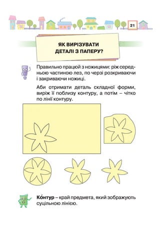 ЯК ВИРІЗУВАТИ ■ Ш
ДЕТАЛІ 3 ПАПЕРУ?
о
Правильно працюй з ножицями: ріж серед­
ньою частиною лез, по черзі розкриваючи
закриваючи ножиці.
Аби отримати деталь складно форми,
виріж поблизу контуру, а потім - чітко
по лінії контуру.
Контур - край предмета, який зображують
суцільною лінією.
 