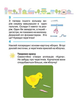 З паперу ншого кольору ви­
ріж смужку завширшки в один
пальчик. Склади навпіл та роз­
ріж. Один бік заокругли, а нший -
загостри, як показано на малюнку.
Домалюй очі фломастером. Хто
це? Кумедн черв’ячки!
ю
Наклей посередин основи-картону яблуко. Вгорі
доклей листочки, а черв’ячків приклей на яблучко.
о о
Творимо красу
Самостійно створи аплікацію «Курча».
Не забудь про черв’ячків. Курчатков вони
сподобаються більше, ніж яблучку!
 
