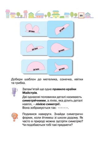 ЗГИН
О
Добери шаблон до метелика, сонечка, квітки
та грибка.
Запам’ятай ще одне правило країни
Майстрів.
Дві однакові половинки деталі називають
симетричними, а лінію, яка ділить деталі
навпіл, - лінією симетрії.
Вона зображується т а к :---------- .
Подивися навкруги. Знайди симетричні
форми, коли йтимеш зі школи додому. Як
часто в природі можна зустріти симетрію?
Чи подобаються тоб такі предмети?
(00
О
 