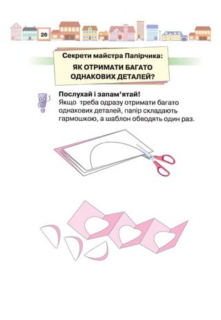 .1 .
^ '
|С п|іч.И Н __
V
II ■гаїМІ вш
ШЕВ
ШЕВ
|Е В
ЕБЕВИ 1 ■■ _
Секрети майстра Папірчика:
ЯК ОТРИМАТИ БАГАТО
ОДНАКОВИХ ДЕТАЛЕЙ?
1.
О
Послухай і запам’ятай!
Якщо треба одразу отримати багато
однакових деталей, папір складають
гармошкою, а шаблон обводять один раз.
 