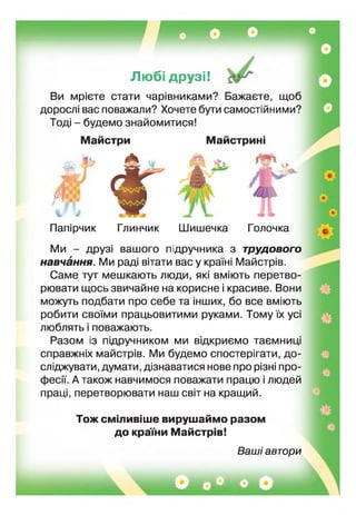 Любі друзі!
Ви мрієте стати чарівниками? Бажаєте, щоб
дорослі вас поважали? Хочете бути самостійними?
Тоді - будемо знайомитися!
Майстри Майстрині
ібйй
із
т
Папірчик Глинчик Шишечка Голочка
Ми - друзі вашого підручника з трудового
навчання. Ми раді вітати вас у країні Майстрів.
Саме тут мешкають люди, які вміють перетво­
рювати щось звичайне на корисне і красиве. Вони
можуть подбати про себе та нших, бо все вміють
робити своїми працьовитими руками. Тому х ус
люблять поважають.
Разом із г дручником ми відкриємо таємниц
справжніх майстрів. Ми будемо спостерігати, до­
сліджувати, думати, дізнаватися нове про різн про­
фесії. А також навчимося поважати працю і людей
праці, перетворювати наш світ на кращий.
Тож сміливіше вирушаймо разом
до краї їй Майстрів!
Ваші автори
НЖЯ*1
 
