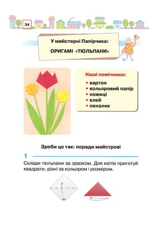 У майстерні Папірчика:
ОРИГАМІ «ТЮЛЬПАНИ»
1 / і
Наші помічники:
• картон
• кольоровий папір
• ножиці
• клей
• пензлик
Н ІГ
Зроби це так: поради майстрові
Склади тюльпани за зразком. Для квітів приготуй
квадрати, різні за кольором і розміром.
 