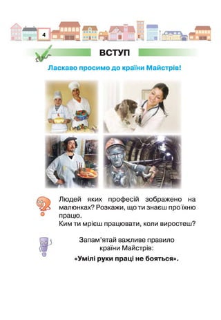 Н Я Ш
4
я
ж ВСТУП
Ласкаво просимо до країни М айстрів!
Людей яких професій зображено на
малюнках? Розкажи, що ти знаєш про їхню
працю.
Ким ти мрієш працювати, коли виростеш?
о
Запам’ятай важливе правило
країни Майстрів:
«Умілі руки праці не бояться»
 