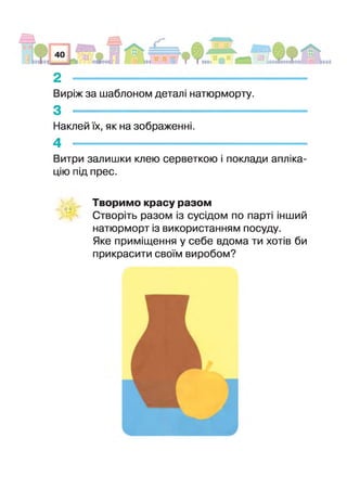 2 -------------------------------------------------------------
Виріж за шаблоном деталі натюрморту.
3 _ _ _ _ _ _ — _ _ _ _ _ _ — ,
Наклей їх, як на зображенні.
4 -
Витри залишки клею серветкою І поклади апліка­
цію під прес.
Творимо красу разом
Створіть разом із сусідом по парт інший
натюрморт з використанням посуду.
Яке приміщення у себе вдома ти хотів би
прикрасити своїм виробом?
 