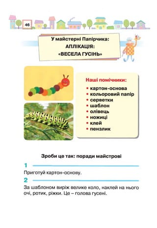 ф Щ * 1
© Наші помічники:
• картон-основа
• кольоровий папір
• серветки
• шаблон
• олівець
• ножиці
• клей
• пензлик
У
Зроби це так: поради майстрові
1 -----------------------------------------------------
Приготуй картон-основу.
2 -----------------------------------------------------
За шаблоном виріж велике коло, наклей на нього
очі, ротик, ріжки. Це - голова гусені.
 