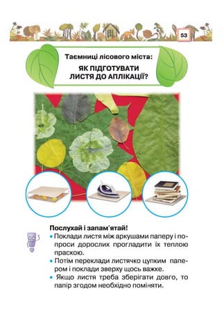 Таємниц лісового м с т і
ЯК ПІДГОТУВАТИ
ЛИСТЯ ДО АПЛІКАЦІЇ?
О
Послухай запам'ятай!
• Поклади листя між аркушами паперу і по­
проси дорослих прогладити їх теплою
праскою.
• Потім переклади листячко цупким папе­
ром і поклади зверху щось важке.
• Якщо листя треба зберігати довго, то
папір згодом необхідно поміняти.
 