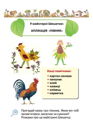 У майстерні Шишечки:
АПЛІКАЦІЯ «ПІВНИК»
Наш псшгчники:
• картон-основа
• пензлик
• клей
• ножиці
• олівець
• серветка
Пригадай казку про півника. Яким він тобі
запам’ятався: веселим чи сумним?
Розкажи про це майстрині Шишечці
 