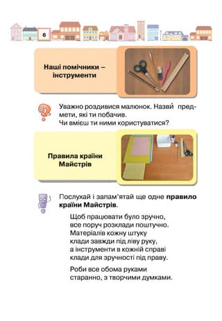 о
Уважно роздивися малюнок. Назви пред­
мети, які ти побачив.
Чи вмієш ти ними користуватися?
Правила країни
Майстрів
о
іослухай і запам’ятай ще одне правило
країни Майстрів.
Щоб працювати було зручно,
все поруч розклади поштучно.
Матеріалів кожну штуку
клади завжди під ліву руку,
а інструменти в кожній справі
клади для зручності під праву.
Роби все обома руками
старанно, з творчими думками.
 