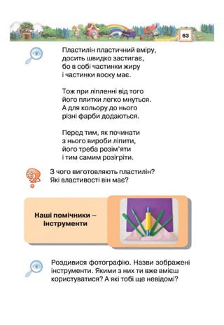 Пластилін пластичний вміру,
досить швидко застигає,
бо в собі частинки жиру
і частинки воску має.
т ш
їм 63  *%
Тож при ліпленні від того
його плитки легко мнуться.
А для кольору до нього
різні фарби додаються.
Перед тим, як починати
з нього вироби ліпити,
його треба розім’яти
тим самим розігріти.
З чого виготовляють пластилін?
Які властивості він має?
Роздивися фотографію. Назви зображені
інструменти. Якими з них ти вже вмієш
користуватися? А які тобі ще невідомі?
 