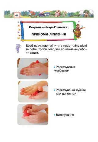 Секрети майстра Глинчика
ПРИИОМИ ЛІПЛЕННЯ
О
Щоб навчитися ліпити з пластиліну різн
вироби, треба володіти прийомами робо­
ти з ним.
• Розкачування
«ковбаски»
Розкачування кульки
між долонями
• Витягування
 