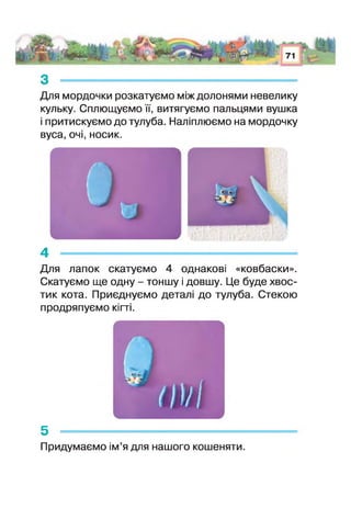 з ---------------------------------------------------------------------------------
Для мордочки розкатуємо між долонями невелику
кульку. Сплющуємо її, витягуємо пальцями вушка
і притискуємо до тулуба. Наліплюємо на мордочку
вуса, очі, носик.
4 -------------------------------------------------------------
Для лапок скатуємо 4 однакові «ковбаски».
Скатуємо ще одну - тоншу і довшу. Це буде хвос­
тик кота. Приєднуємо деталі до тулуба. Стекою
продряпуємо кіп і.
/IVі
5 ------------------------------------------------
Придумаємо ім’я для нашого кошеняти.
 