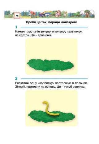 Зроби це так: поради майстрові
1 ---------------------------------------------------
Намаж пластилін зеленого кольору пальчиком
на картон. Це - травичка.
2 -----------------------------------------------------
>озкатай одну «ковбаску» завтовшки в пальчик.
Зігни її, притисни на основу. Це - тулуб равлика
 