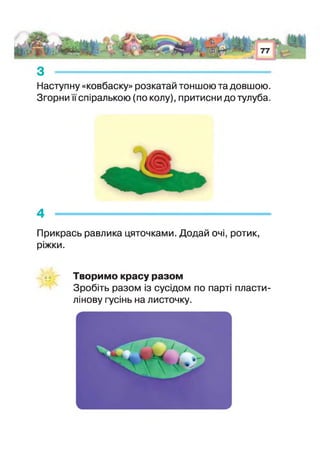 з --------------------------------------------------------------------------------
Наступну «ковбаску» розкатай тоншою та довшою.
Згорни спіралькою (по колу), притисни до тулуба.
4 --------------- --------------------------------------------------------- -
Прикрась равлика цяточками. Додай очі, ротик,
ріжки.
Творимо красу разом
Зробіть разом із сусідом по парт пласти­
лінову гусінь на листочку.
 