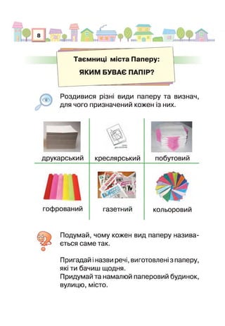 Таємниц міста Паперу
ЯКИМ БУВАЄ ПАПІР?
"1
Роздивися різні види паперу та визнач,
для чого призначений кожен із них.
друкарський
вдад
Д О ІГ П Н п Ч І
креслярський побутовий
офрований газетний кольоровий
о
одумай, чому кожен вид паперу назива­
ється саме так.
Пригадай і назви речі, виготовлені з паперу,
які ти бачиш щодня.
Придумай та намалюй паперовий будинок,
вулицю, місто.
 