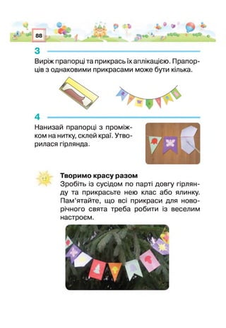 88
■
У'
Виріж прапори та прикрась їх аплікацією. Прапор­
ців з однаковими прикрасами може бути кілька.
Нанизай прапорці з проміж­
ком на нитку, склей краї. Утво­
рилася гірлянда.
Творимо красу разом
Зробіть із сусідом по парт довгу гірлян­
ду та прикрасьте нею клас або ялинку.
Пам’ятайте, що вс прикраси для ново­
річного свята треба робити із веселим
настроєм.
 