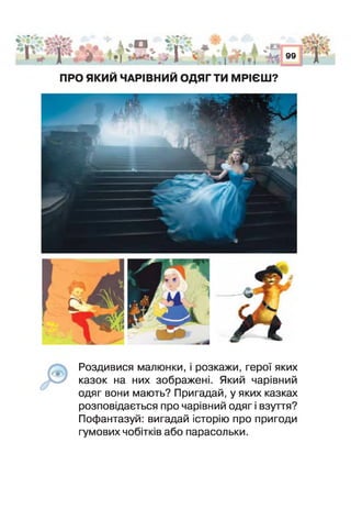 х , Т
и л А * Д
-»] і П
"0*
%"О
< І 9 I
і оО й¥* .А 'ь
•| І % г
99
г
ПРО ЯКИЙ ЧАРІВНИЙ ОДЯГ ТИ МРІЄШ?
Р о з д и в и с я малюнки, і розкажи, герої яких
казок на них зображені. Який чарівний
одяг вони мають? Пригадай, у яких казках
розповідається про чарівний одяг і взуття?
Пофантазуй: вигадай історію про пригоди
гумових чобітків або парасольки.
 