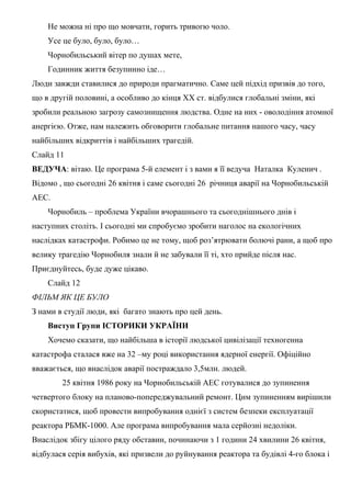 Не можна ні про що мовчати, горить тривогю чоло.
Усе це було, було, було…
Чорнобильський вітер по душах мете,
Годинник життя безупинно іде…
Люди завжди ставилися до природи прагматично. Саме цей підхід призвів до того,
що в другій половині, а особливо до кінця XX ст. відбулися глобальні зміни, які
зробили реальною загрозу самознищення людства. Одне на них - оволодіння атомної
анергією. Отже, нам належить обговорити глобальне питання нашого часу, часу
найбільших відкриттів і найбільших трагедій.
Слайд 11
ВЕДУЧА: вітаю. Це програма 5-й елемент і з вами я її ведуча Наталка Куленич .
Відомо , що сьогодні 26 квітня і саме сьогодні 26 річниця аварії на Чорнобильській
АЕС.
Чорнобиль – проблема України вчорашнього та сьогоднішнього днів і
наступних століть. І сьогодні ми спробуємо зробити наголос на екологічних
наслідках катастрофи. Робимо це не тому, щоб роз’ятрювати болючі рани, а щоб про
велику трагедію Чорнобиля знали й не забували її ті, хто прийде після нас.
Приєднуйтесь, буде дуже цікаво.
Слайд 12
ФІЛЬМ ЯК ЦЕ БУЛО
З нами в студії люди, які багато знають про цей день.
Виступ Групи ІСТОРИКИ УКРАЇНИ
Хочемо сказати, що найбільша в історії людської цивілізації техногенна
катастрофа сталася вже на 32 –му році використання ядерної енергії. Офіційно
вважається, що внаслідок аварії постраждало 3,5млн. людей.
25 квітня 1986 року на Чорнобильській АЕС готувалися до зупинення
четвертого блоку на планово-попереджувальний ремонт. Цим зупиненням вирішили
скористатися, щоб провести випробування однієї з систем безпеки експлуатації
реактора РБМК-1000. Але програма випробування мала серйозні недоліки.
Внаслідок збігу цілого ряду обставин, починаючи з 1 години 24 хвилини 26 квітня,
відбулася серія вибухів, які призвели до руйнування реактора та будівлі 4-го блока і
 